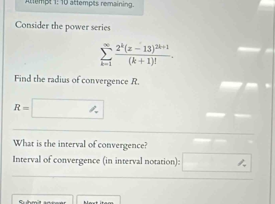attempt 1: 10 attempts remaining. consider the power series (sum_{k = 1}^{infty}\frac{2^{k}(x - 13)^{2k+1}}{(k + 1)!}). find the radius of convergence (r). (r=) what is the interval of convergence? interval of convergence (in interval notation):