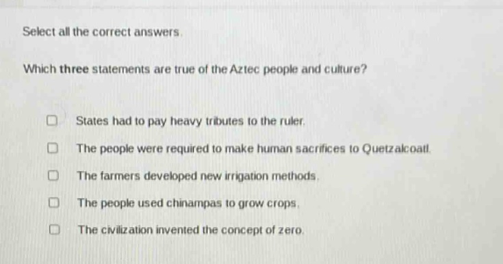 select all the correct answers. which three statements are true of the aztec people and culture? states had to pay heavy tributes to the ruler. the people were required to make human sacrifices to quetzalcoatl. the farmers developed new irrigation methods. the people used chinampas to grow crops. the civilization invented the concept of zero.