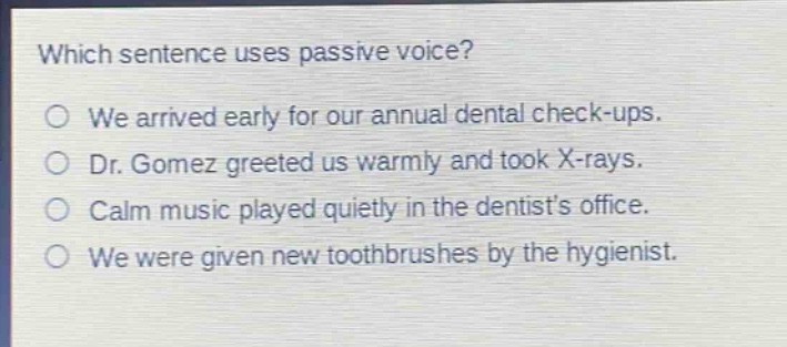 which sentence uses passive voice?\no we arrived early for our annual dental check - ups.\no dr. gomez greeted us warmly and took x - rays.\no calm music played quietly in the dentists office.\no we were given new toothbrushes by the hygienist.