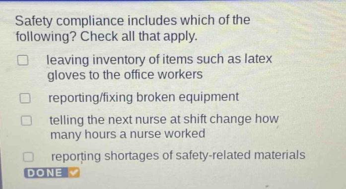 safety compliance includes which of the following? check all that apply. leaving inventory of items such as latex gloves to the office workers reporting/fixing broken equipment telling the next nurse at shift change how many hours a nurse worked reporting shortages of safety - related materials done