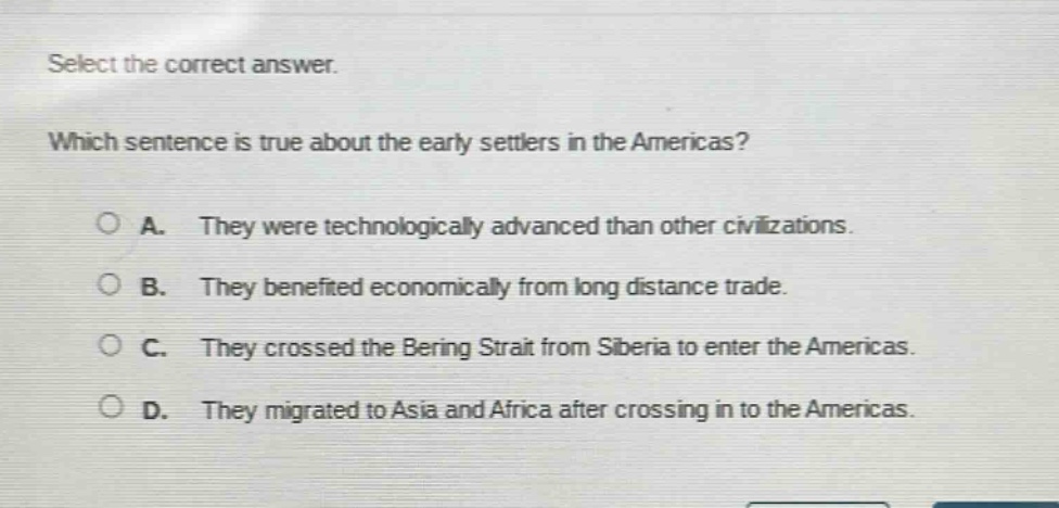 select the correct answer. which sentence is true about the early settlers in the americas? a. they were technologically advanced than other civilizations. b. they benefited economically from long distance trade. c. they crossed the bering strait from siberia to enter the americas. d. they migrated to asia and africa after crossing in to the americas.