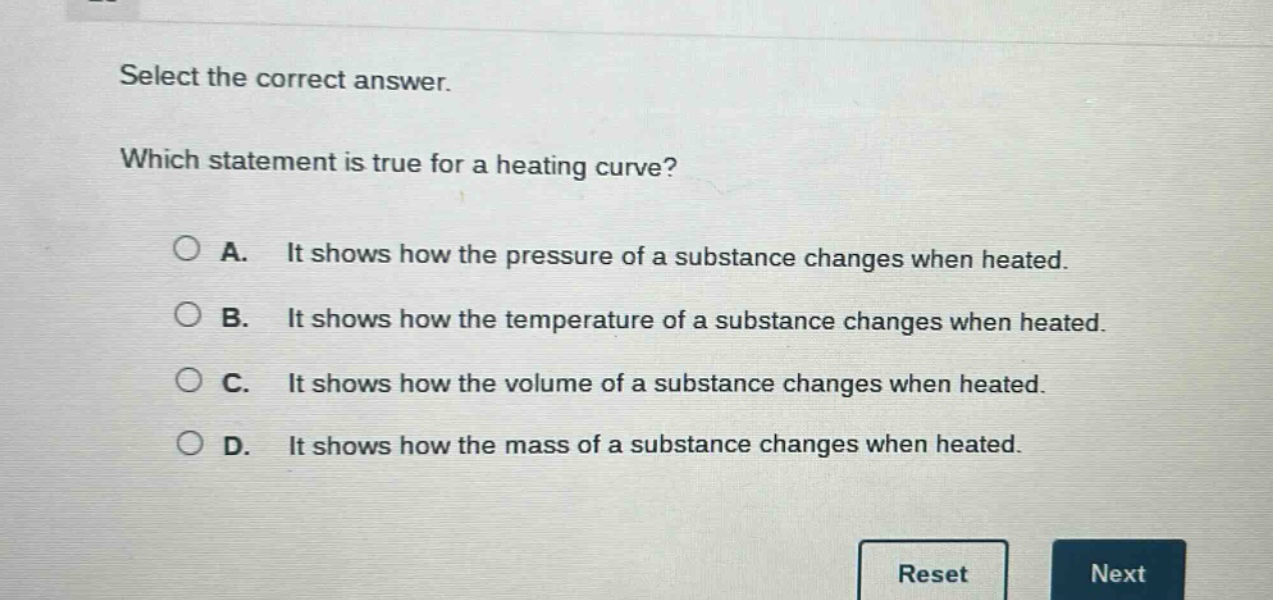 select the correct answer. which statement is true for a heating curve? a. it shows how the pressure of a substance changes when heated. b. it shows how the temperature of a substance changes when heated. c. it shows how the volume of a substance changes when heated. d. it shows how the mass of a substance changes when heated.