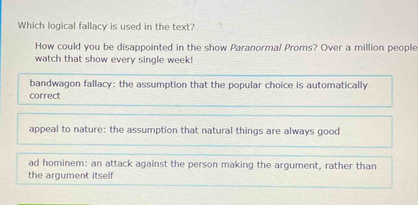 which logical fallacy is used in the text? how could you be disappointed in the show paranormal proms? over a million people watch that show every single week! bandwagon fallacy: the assumption that the popular choice is automatically correct appeal to nature: the assumption that natural things are always good ad hominem: an attack against the person making the argument, rather than the argument itself