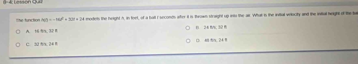 8 - 4: lesson quiz the function h(t)=-16t² + 32t + 24 models the height h, in feet, of a ball t seconds after it is thrown straight up into the air. what is the initial velocity and the initial height of the ball? a. 16 ft/s, 32 ft b. 24 ft/s, 32 ft c. 32 ft/s, 24 ft d. 48 ft/s, 24 ft