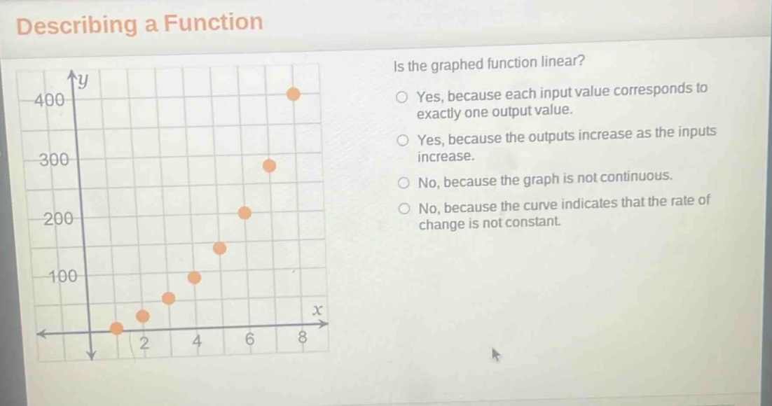 describing a function\nis the graphed function linear?\nyes, because each input value corresponds to exactly one output value.\nyes, because the outputs increase as the inputs increase.\nno, because the graph is not continuous.\nno, because the curve indicates that the rate of change is not constant.