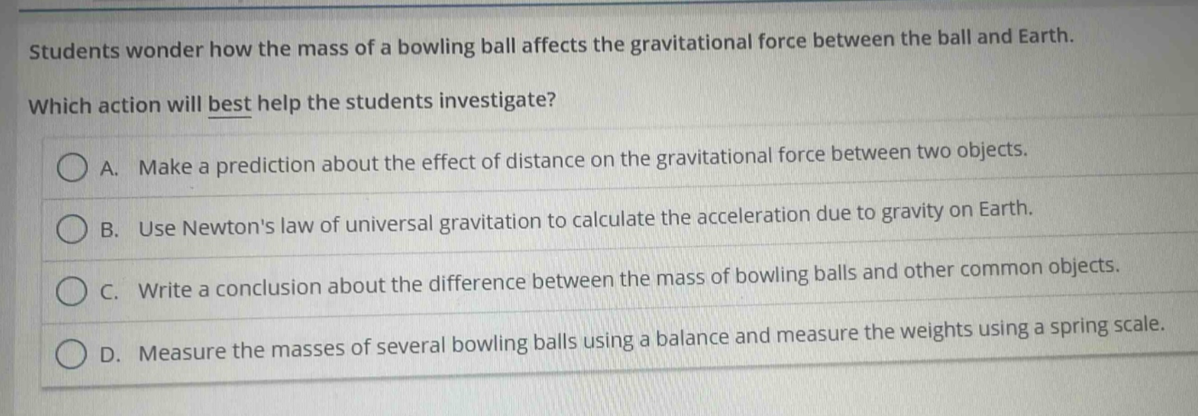 students wonder how the mass of a bowling ball affects the gravitational force between the ball and earth. which action will best help the students investigate? a. make a prediction about the effect of distance on the gravitational force between two objects. b. use newtons law of universal gravitation to calculate the acceleration due to gravity on earth. c. write a conclusion about the difference between the mass of bowling balls and other common objects. d. measure the masses of several bowling balls using a balance and measure the weights using a spring scale.