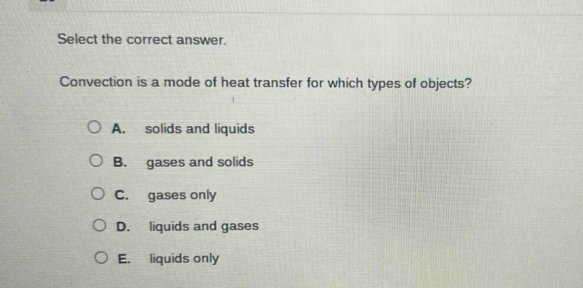 select the correct answer. convection is a mode of heat transfer for which types of objects? a. solids and liquids b. gases and solids c. gases only d. liquids and gases e. liquids only