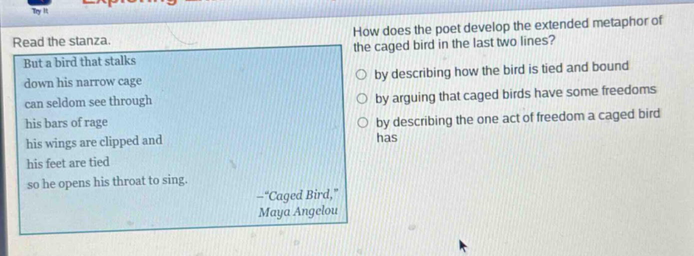 read the stanza. but a bird that stalks down his narrow cage can seldom see through his bars of rage his wings are clipped and his feet are tied so he opens his throat to sing. -“caged bird,” maya angelou how does the poet develop the extended metaphor of the caged bird in the last two lines? by describing how the bird is tied and bound by arguing that caged birds have some freedoms by describing the one act of freedom a caged bird has