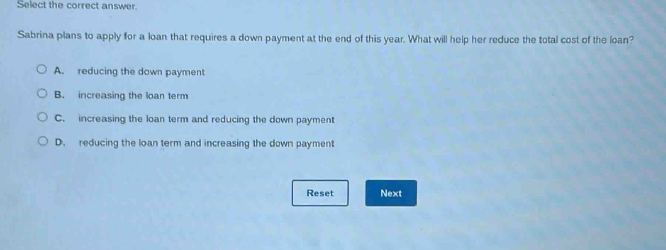 select the correct answer. sabrina plans to apply for a loan that requires a down payment at the end of this year. what will help her reduce the total cost of the loan? a. reducing the down payment b. increasing the loan term c. increasing the loan term and reducing the down payment d. reducing the loan term and increasing the down payment