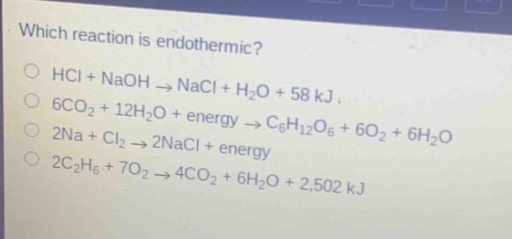 which reaction is endothermic?\nhcl + naoh → nacl + h₂o + 58 kj\n6co₂ + 12h₂o + energy → c₆h₁₂o₆ + 6o₂ + 6h₂o\n2na + cl₂ → 2nacl + energy\n2c₂h₆ + 7o₂ → 4co₂ + 6h₂o + 2,502 kj