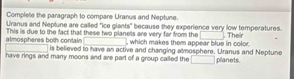 complete the paragraph to compare uranus and neptune. uranus and neptune are called \ice giants\ because they experience very low temperatures. this is due to the fact that these two planets are very far from the blank. their atmospheres both contain blank, which makes them appear blue in color. blank is believed to have an active and changing atmosphere. uranus and neptune have rings and many moons and are part of a group called the blank planets.