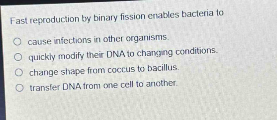 fast reproduction by binary fission enables bacteria to\ncause infections in other organisms.\nquickly modify their dna to changing conditions.\nchange shape from coccus to bacillus.\ntransfer dna from one cell to another.