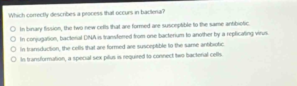 which correctly describes a process that occurs in bacteria?\nin binary fission, the two new cells that are formed are susceptible to the same antibiotic.\nin conjugation, bacterial dna is transferred from one bacterium to another by a replicating virus.\nin transduction, the cells that are formed are susceptible to the same antibiotic.\nin transformation, a special sex pilus is required to connect two bacterial cells.