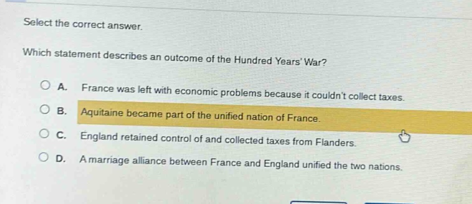 select the correct answer. which statement describes an outcome of the hundred years war? a. france was left with economic problems because it couldnt collect taxes. b. aquitaine became part of the unified nation of france. c. england retained control of and collected taxes from flanders. d. a marriage alliance between france and england unified the two nations.