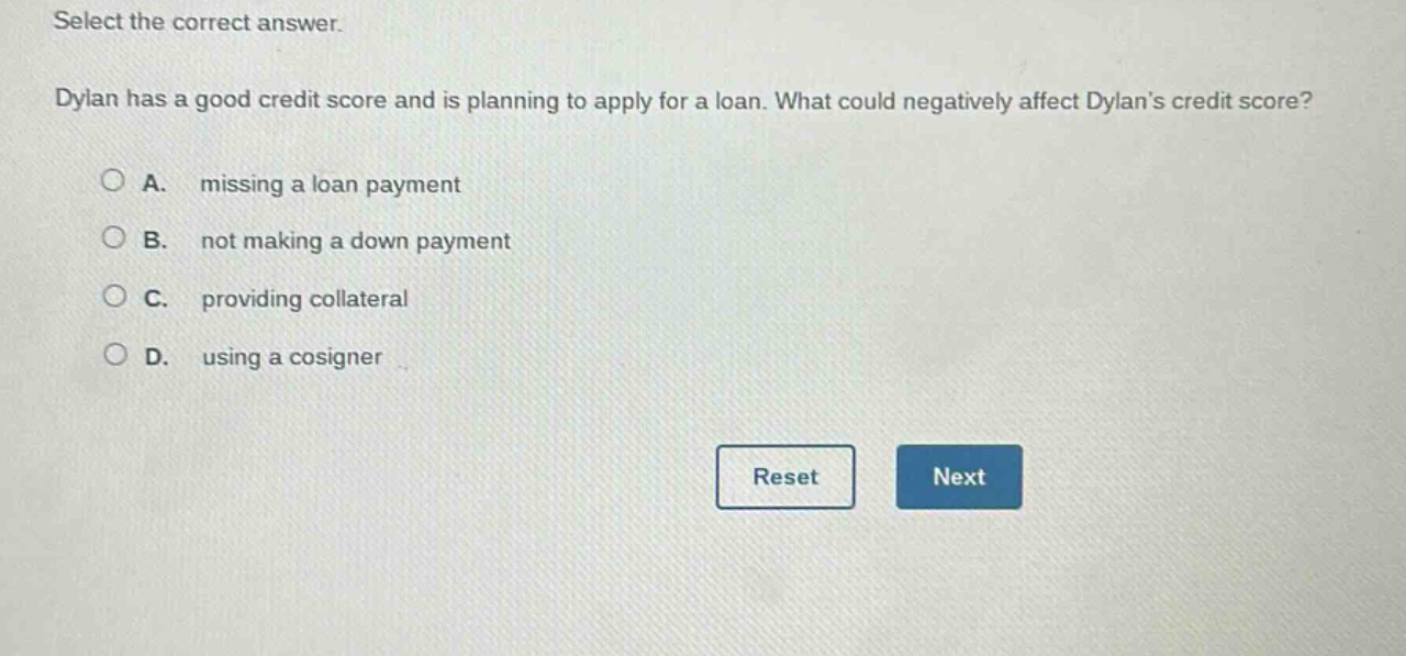 select the correct answer. dylan has a good credit score and is planning to apply for a loan. what could negatively affect dylans credit score? a. missing a loan payment b. not making a down payment c. providing collateral d. using a cosigner