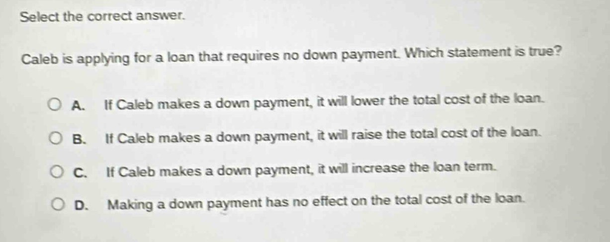select the correct answer. caleb is applying for a loan that requires no down payment. which statement is true? a. if caleb makes a down payment, it will lower the total cost of the loan. b. if caleb makes a down payment, it will raise the total cost of the loan. c. if caleb makes a down payment, it will increase the loan term. d. making a down payment has no effect on the total cost of the loan.