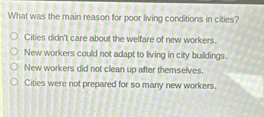 what was the main reason for poor living conditions in cities?\ncities didnt care about the welfare of new workers.\nnew workers could not adapt to living in city buildings.\nnew workers did not clean up after themselves.\ncities were not prepared for so many new workers.