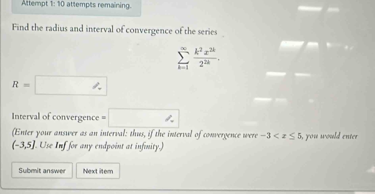 attempt 1: 10 attempts remaining. find the radius and interval of convergence of the series sum from k = 1 to infinity of (k^2 * x^(2k))/(2^(2k)). r = interval of convergence = (enter your answer as an interval: thus, if the interval of convergence were - 3 < x <= 5, you would enter (-3,5. use inf for any endpoint at infinity.) submit answer next item