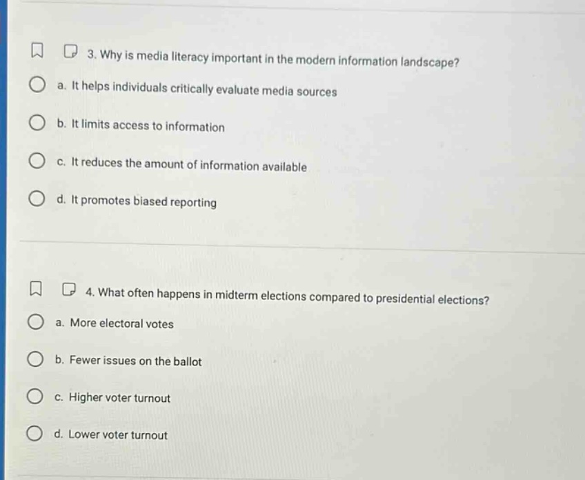 3. why is media literacy important in the modern information landscape? a. it helps individuals critically evaluate media sources b. it limits access to information c. it reduces the amount of information available d. it promotes biased reporting 4. what often happens in midterm elections compared to presidential elections? a. more electoral votes b. fewer issues on the ballot c. higher voter turnout d. lower voter turnout