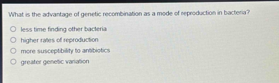 what is the advantage of genetic recombination as a mode of reproduction in bacteria?\nless time finding other bacteria\nhigher rates of reproduction\nmore susceptibility to antibiotics\ngreater genetic variation