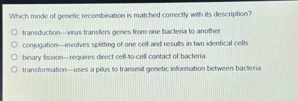 which mode of genetic recombination is matched correctly with its description?\no transduction—virus transfers genes from one bacteria to another\no conjugation—involves splitting of one cell and results in two identical cells\no binary fission—requires direct cell - to - cell contact of bacteria\no transformation—uses a pilus to transmit genetic information between bacteria