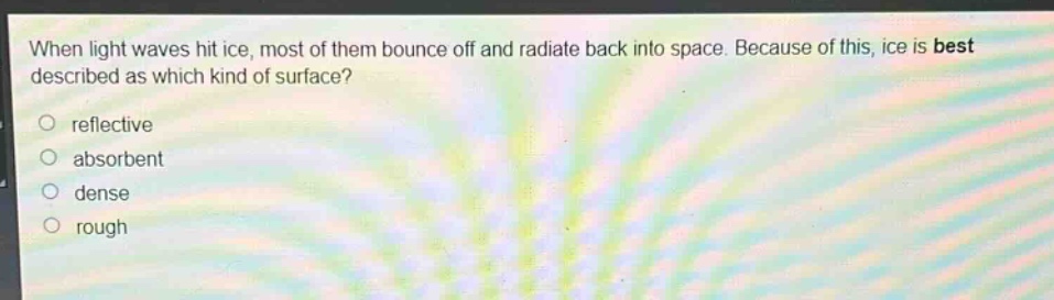 when light waves hit ice, most of them bounce off and radiate back into space. because of this, ice is best described as which kind of surface?\nreflective\nabsorbent\ndense\nrough