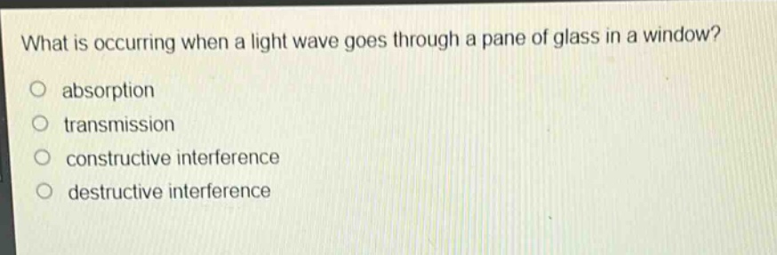 what is occurring when a light wave goes through a pane of glass in a window?\nabsorption\ntransmission\nconstructive interference\ndestructive interference