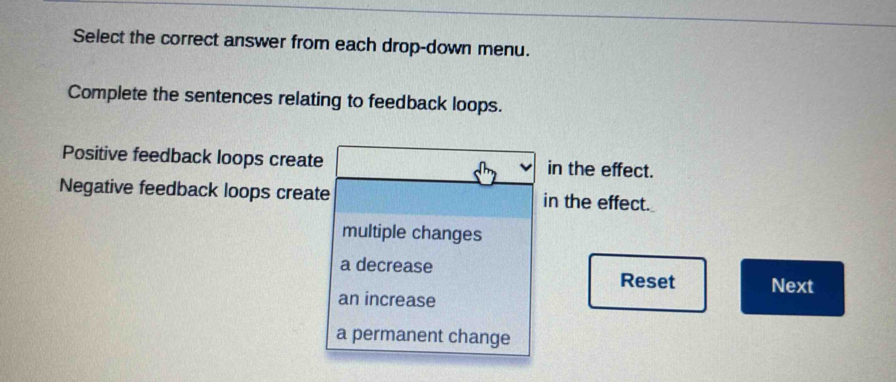 select the correct answer from each drop - down menu. complete the sentences relating to feedback loops. positive feedback loops create in the effect. negative feedback loops create in the effect. multiple changes a decrease an increase a permanent change reset next