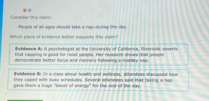 consider this claim: people of all ages should take a nap during the day. which piece of evidence better supports this claim? evidence a: a psychologist at the university of california, riverside asserts that napping is good for most people. her research shows that people demonstrate better focus and memory following a midday nap. evidence b: in a class about health and wellness, attendees discussed how they coped with busy schedules. several attendees said that taking a nap gave them a huge \boost of energy\ for the end of the day.