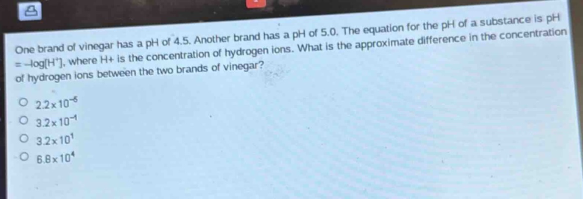 one brand of vinegar has a ph of 4.5. another brand has a ph of 5.0. the equation for the ph of a substance is ph = -logh+, where h+ is the concentration of hydrogen ions. what is the approximate difference in the concentration of hydrogen ions between the two brands of vinegar? 2.2x10^-5 3.2x10^-1 3.2x10^1 6.8x10^4