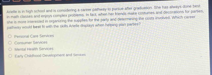 arielle is in high school and is considering a career pathway to pursue after graduation. she has always done best in math classes and enjoys complex problems. in fact, when her friends make costumes and decorations for parties, she is more interested in organizing the supplies for the party and determining the costs involved. which career pathway would best fit with the skills arielle displays when helping plan parties? personal care services consumer services mental health services early childhood development and services