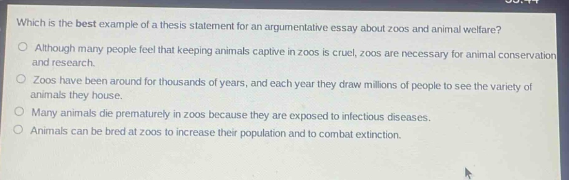 which is the best example of a thesis statement for an argumentative essay about zoos and animal welfare?\nalthough many people feel that keeping animals captive in zoos is cruel, zoos are necessary for animal conservation and research.\nzoos have been around for thousands of years, and each year they draw millions of people to see the variety of animals they house.\nmany animals die prematurely in zoos because they are exposed to infectious diseases.\nanimals can be bred at zoos to increase their population and to combat extinction.