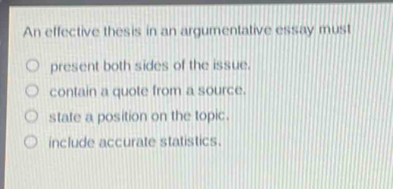 an effective thesis in an argumentative essay must\no present both sides of the issue.\no contain a quote from a source.\no state a position on the topic.\no include accurate statistics.