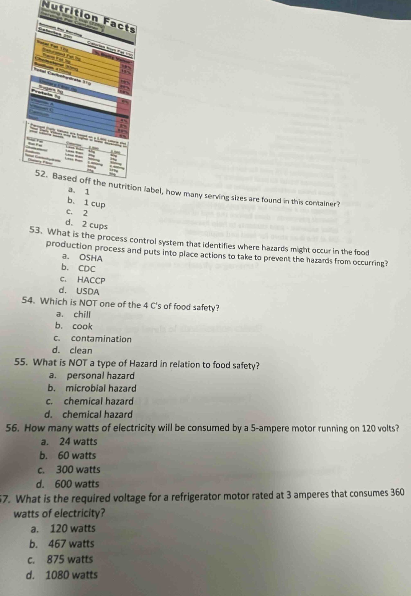 52. based off the nutrition label, how many serving sizes are found in this container? a. 1 b. 1 cup c. 2 d. 2 cups 53. what is the process control system that identifies where hazards might occur in the food production process and puts into place actions to take to prevent the hazards from occurring? a. osha b. cdc c. haccp d. usda 54. which is not one of the 4 cs of food safety? a. chill b. cook c. contamination d. clean 55. what is not a type of hazard in relation to food safety? a. personal hazard b. microbial hazard c. chemical hazard d. chemical hazard 56. how many watts of electricity will be consumed by a 5 - ampere motor running on 120 volts? a. 24 watts b. 60 watts c. 300 watts d. 600 watts 57. what is the required voltage for a refrigerator motor rated at 3 amperes that consumes 360 watts of electricity? a. 120 watts b. 467 watts c. 875 watts d. 1080 watts