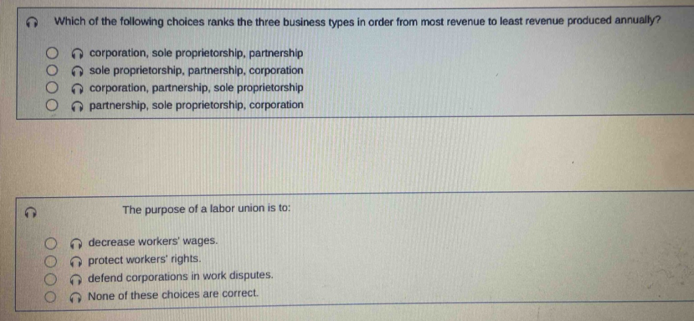 which of the following choices ranks the three business types in order from most revenue to least revenue produced annually? corporation, sole proprietorship, partnership sole proprietorship, partnership, corporation corporation, partnership, sole proprietorship partnership, sole proprietorship, corporation the purpose of a labor union is to: decrease workers wages. protect workers rights. defend corporations in work disputes. none of these choices are correct.