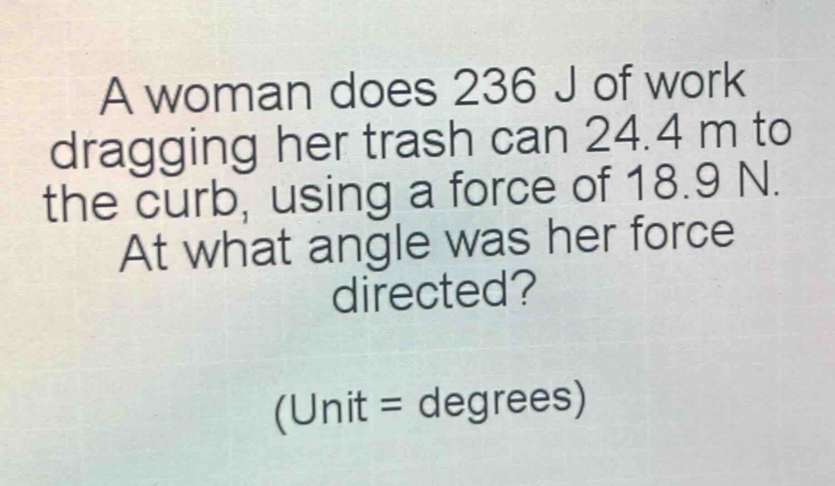 a woman does 236 j of work dragging her trash can 24.4 m to the curb, using a force of 18.9 n. at what angle was her force directed? (unit = degrees)