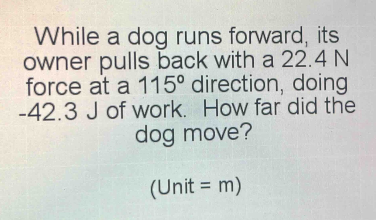while a dog runs forward, its owner pulls back with a 22.4 n force at a 115° direction, doing -42.3 j of work. how far did the dog move? (unit = m)