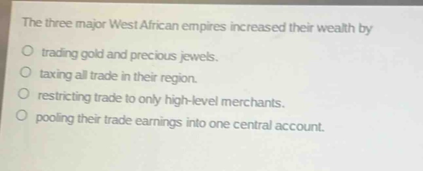 the three major west african empires increased their wealth by\no trading gold and precious jewels.\no taxing all trade in their region.\no restricting trade to only high - level merchants.\no pooling their trade earnings into one central account.