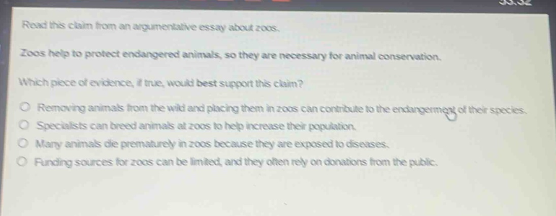 read this claim from an argumentative essay about zoos. zoos help to protect endangered animals, so they are necessary for animal conservation. which piece of evidence, if true, would best support this claim? removing animals from the wild and placing them in zoos can contribute to the endangerment of their species. specialists can breed animals at zoos to help increase their population. many animals die prematurely in zoos because they are exposed to diseases. funding sources for zoos can be limited, and they often rely on donations from the public.