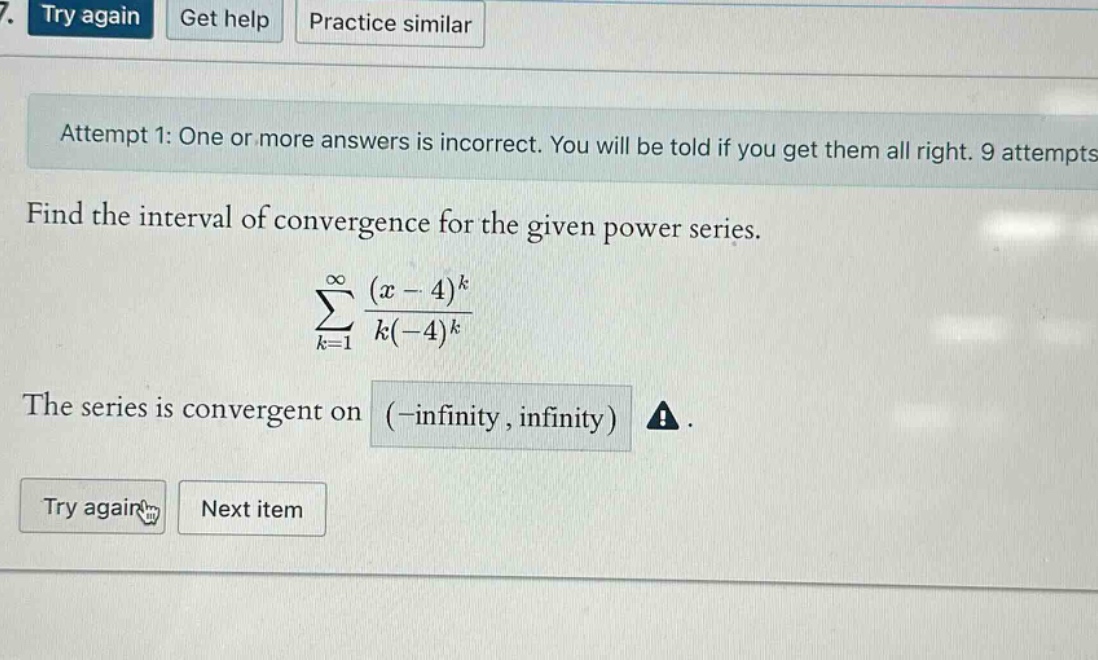 7. try again get help practice similar attempt 1: one or more answers is incorrect. you will be told if you get them all right. 9 attempts find the interval of convergence for the given power series. ∑k = 1∞(x - 4)k/k(-4)k the series is convergent on (-infinity, infinity) ! try again next item