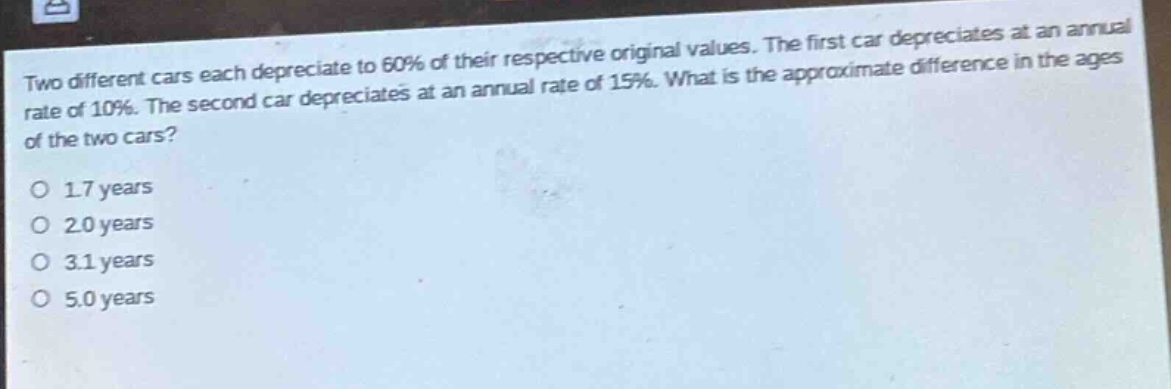 two different cars each depreciate to 60% of their respective original values. the first car depreciates at an annual rate of 10%. the second car depreciates at an annual rate of 15%. what is the approximate difference in the ages of the two cars?\no 1.7 years\no 2.0 years\no 3.1 years\no 5.0 years
