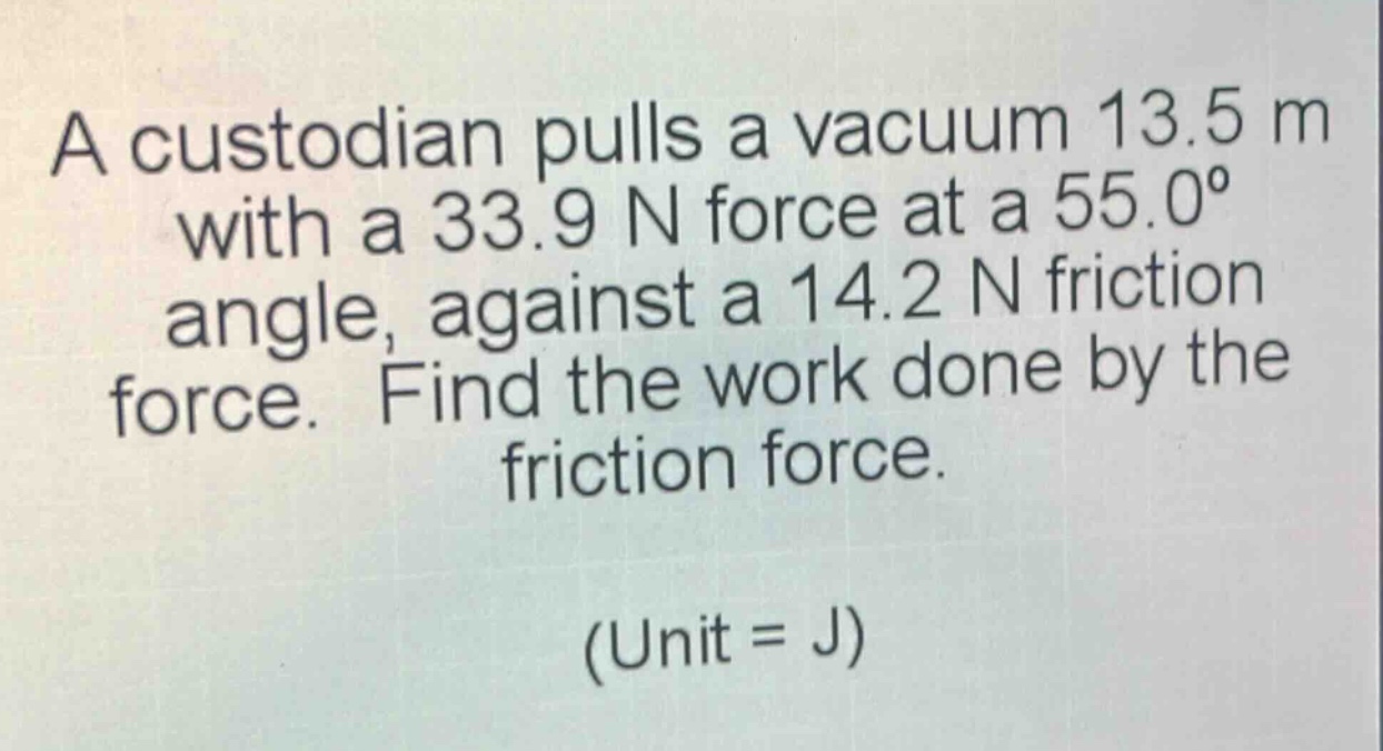 a custodian pulls a vacuum 13.5 m with a 33.9 n force at a 55.0° angle, against a 14.2 n friction force. find the work done by the friction force. (unit = j)