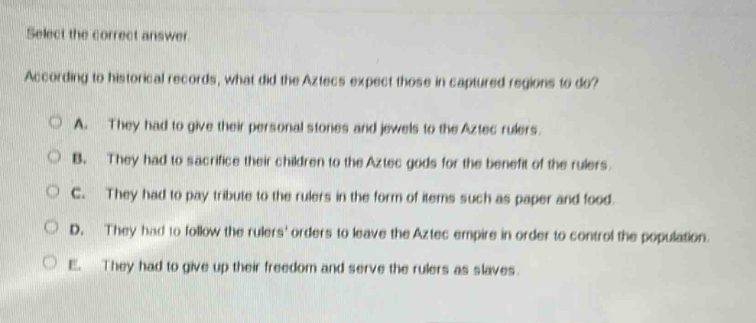 select the correct answer. according to historical records, what did the aztecs expect those in captured regions to do? a. they had to give their personal stones and jewels to the aztec rulers. b. they had to sacrifice their children to the aztec gods for the benefit of the rulers. c. they had to pay tribute to the rulers in the form of items such as paper and food. d. they had to follow the rulers orders to leave the aztec empire in order to control the population. e. they had to give up their freedom and serve the rulers as slaves.