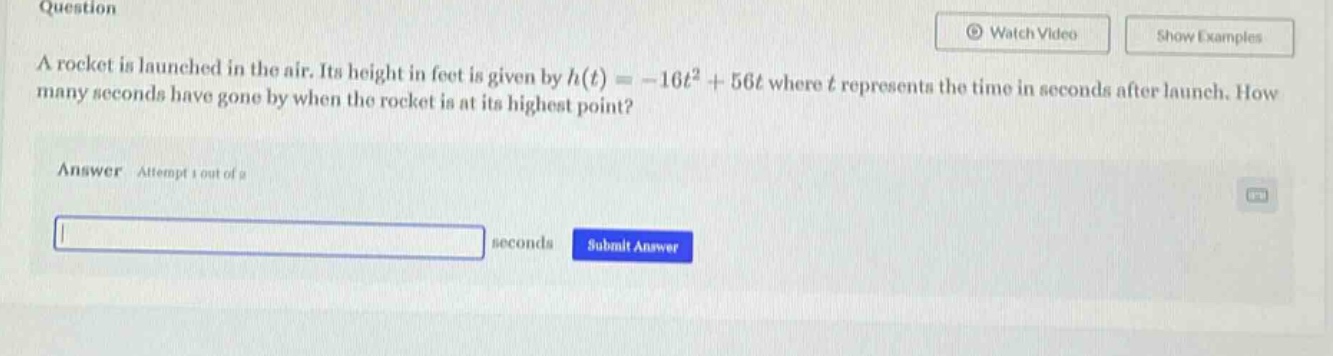 question a rocket is launched in the air. its height in feet is given by h(t)= -16t² + 56t where t represents the time in seconds after launch. how many seconds have gone by when the rocket is at its highest point? answer: attempt 1 out of 2 seconds submit answer