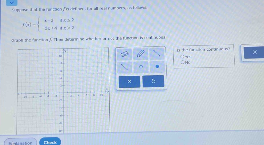 suppose that the function f is defined, for all real numbers, as follows. f(x)={x - 3 if x≤2 - 5x + 4 if x>2 graph the function f. then determine whether or not the function is continuous. is the function continuous? oyes ono