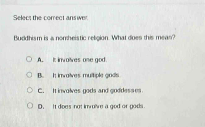 select the correct answer. buddhism is a nontheistic religion. what does this mean? a. it involves one god. b. it involves multiple gods. c. it involves gods and goddesses. d. it does not involve a god or gods.