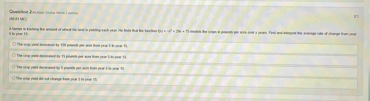 question 2 (multiple choice worth 1 points) (08.01 mc) a farmer is tracking the amount of wheat his land is yielding each year. he finds that the function f(x)= -x² + 20x + 75 models the crops in pounds per acre over x years. find and interpret the average rate of change from year 5 to year 15. the crop yield increased by 150 pounds per acre from year 5 to year 15. the crop yield decreased by 15 pounds per acre from year 5 to year 15. the crop yield decreased by 5 pounds per acre from year 5 to year 15. the crop yield did not change from year 5 to year 15.