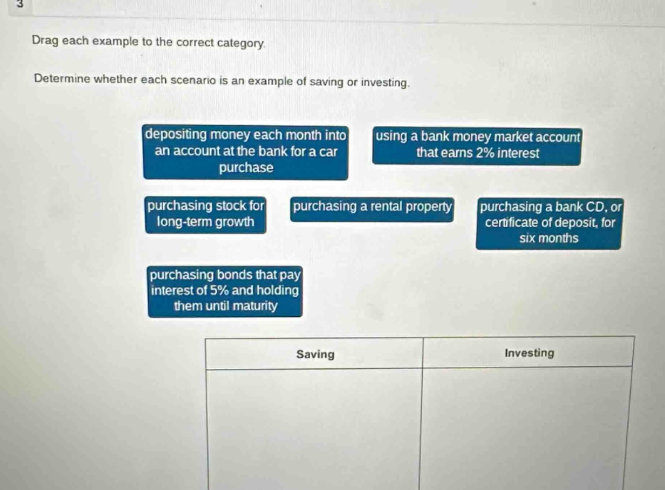 drag each example to the correct category. determine whether each scenario is an example of saving or investing. depositing money each month into an account at the bank for a car purchase using a bank money market account that earns 2% interest purchasing stock for long - term growth purchasing a rental property purchasing a bank cd, or certificate of deposit, for six months purchasing bonds that pay interest of 5% and holding them until maturity saving investing
