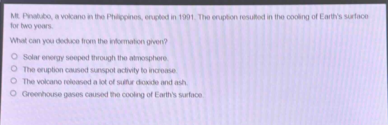mt. pinatubo, a volcano in the philippines, erupted in 1991. the eruption resulted in the cooling of earths surface for two years. what can you deduce from the information given? solar energy seeped through the atmosphere. the eruption caused sunspot activity to increase. the volcano released a lot of sulfur dioxide and ash. greenhouse gases caused the cooling of earths surface.