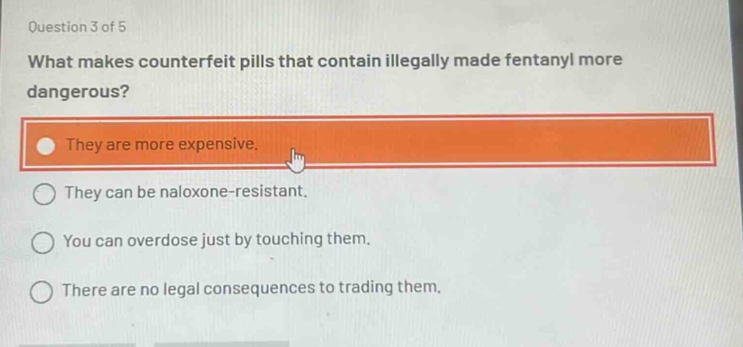 question 3 of 5\nwhat makes counterfeit pills that contain illegally made fentanyl more dangerous?\nthey are more expensive.\nthey can be naloxone - resistant.\nyou can overdose just by touching them.\nthere are no legal consequences to trading them.